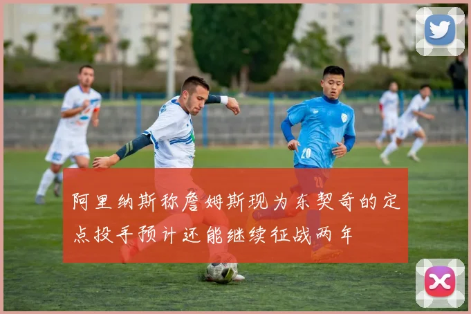 阿里纳斯称詹姆斯现为东契奇的定点投手预计还能继续征战两年