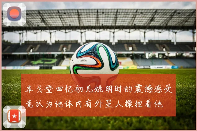 本戈登回忆初见姚明时的震撼感受竟认为他体内有外星人操控着他