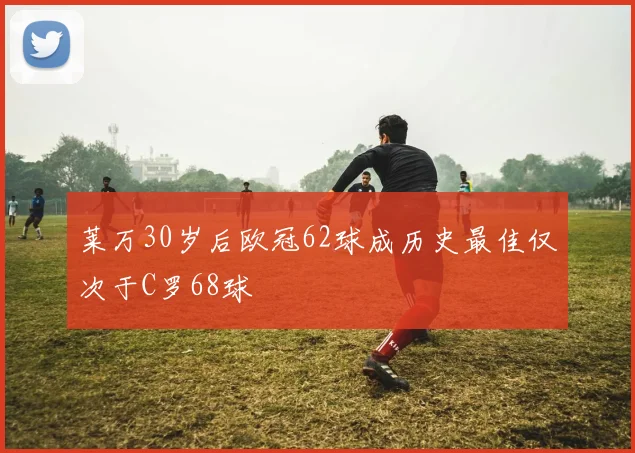 莱万30岁后欧冠62球成历史最佳仅次于C罗68球