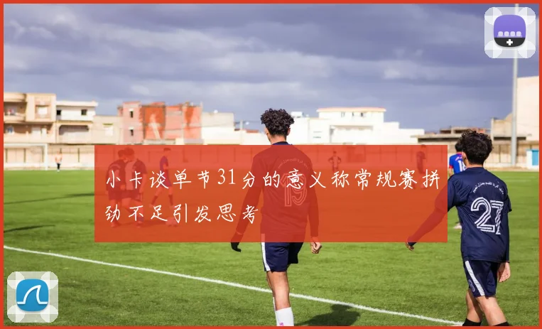 小卡谈单节31分的意义称常规赛拼劲不足引发思考