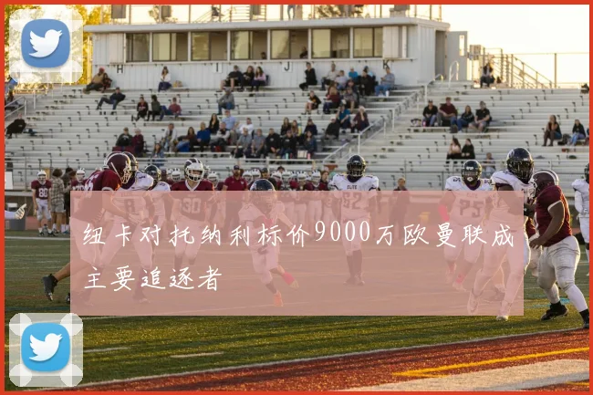 纽卡对托纳利标价9000万欧曼联成主要追逐者