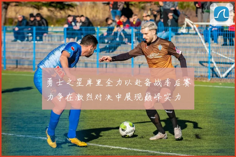 勇士之星库里全力以赴备战季后赛力争在激烈对决中展现巅峰实力