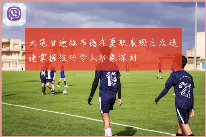 大范甘迪称韦德在夏联表现出众迅速掌握技巧令人印象深刻
