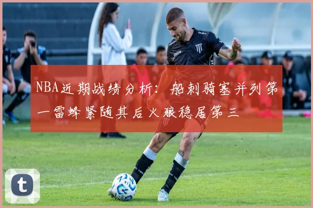 NBA近期战绩分析：船刺骑塞并列第一雷蜂紧随其后火狼稳居第三