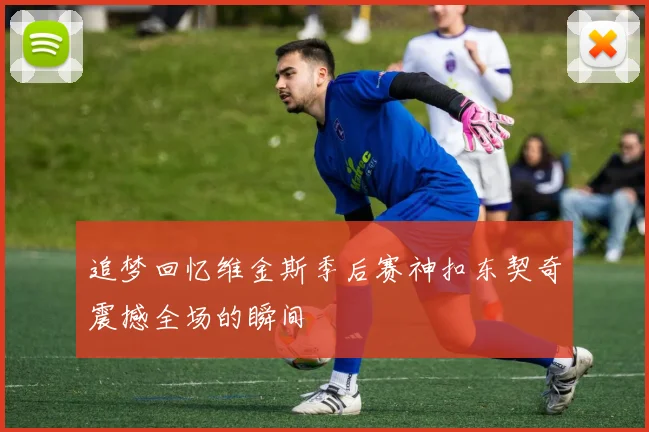 追梦回忆维金斯季后赛神扣东契奇震撼全场的瞬间