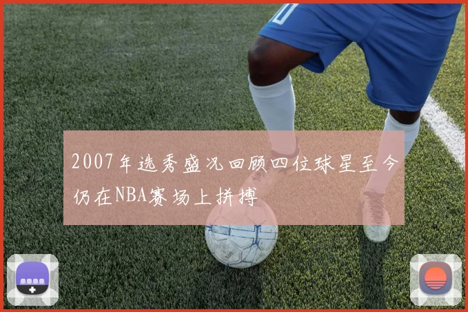2007年选秀盛况回顾四位球星至今仍在NBA赛场上拼搏