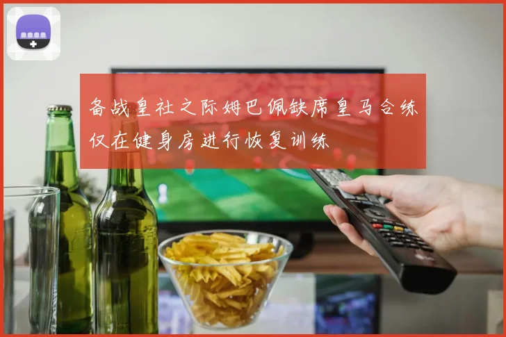 备战皇社之际姆巴佩缺席皇马合练仅在健身房进行恢复训练