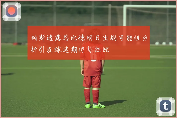 纳斯透露恩比德明日出战可能性分析引发球迷期待与担忧