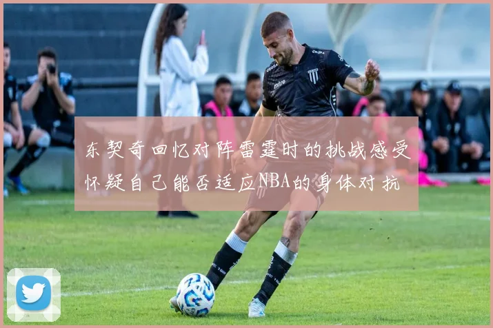 东契奇回忆对阵雷霆时的挑战感受怀疑自己能否适应NBA的身体对抗
