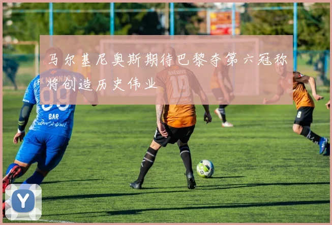 马尔基尼奥斯期待巴黎夺第六冠称将创造历史伟业