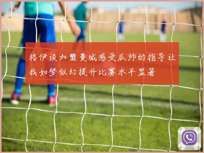 格伊谈加盟曼城感受瓜帅的指导让我如梦似幻提升比赛水平显著